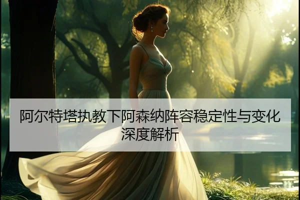 阿尔特塔执教下阿森纳阵容稳定性与变化深度解析